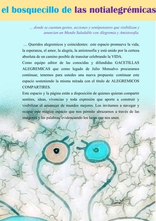 … donde se cuentan gestos, acciones y sentipensares que visibilizan y
anuncian un Mundo Saludable con Alegremia y Amistosofía.
… Queridos alegremicos y coincidentes: este espacio promueve la vida,
la esperanza, el amor, la alegría, la amistosofia y está unido por la certeza
absoluta de un camino posible de transitar celebrando la VIDA.
Como equipo editor de las conocidas y difundidas GACETILLAS
ALEGREMICAS que como legado de Julio Monsalvo procuramos
continuar, tenemos para ustedes una nueva propuesta: continuar este
espacio sosteniendo la misma mirada con el título de ALEGREMICOS
COMPARTIRES.
Este espacio y la página están a disposición de quienes quieran compartir
sentires, ideas, vivencias y toda expresión que aporte a construir y
visibilizar el amanecer de mundos mejores. Los invitamos a navegar y
ocupar este mágico espacio que nos permite abrazarnos a través de las
imágenes y las palabras, evidenciando los lazos que nos unen.
el bosquecillo de las notialegrémicas
 