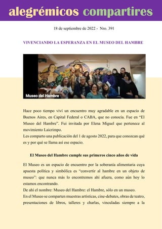 18 de septiembre de 2022 - Nro. 391
VIVENCIANDO LA ESPERANZA EN EL MUSEO DEL HAMBRE
Hace poco tiempo viví un encuentro muy agradable en un espacio de
Buenos Aires, en Capital Federal o CABA, que no conocía. Fue en “El
Museo del Hambre”. Fui invitada por Elena Miguel que pertenece al
movimiento Laicrimpo.
Les comparto una publicación del 1 de agosto 2022, para que conozcan qué
es y por qué se llama así ese espacio.
El Museo del Hambre cumple sus primeros cinco años de vida
El Museo es un espacio de encuentro por la soberanía alimentaria cuya
apuesta política y simbólica es “convertir al hambre en un objeto de
museo”: que nunca más lo encontremos ahí afuera, como aún hoy lo
estamos encontrando.
De ahí el nombre: Museo del Hambre: el Hambre, sólo en un museo.
En el Museo se comparten muestras artísticas, cine-debates, obras de teatro,
presentaciones de libros, talleres y charlas, vinculadas siempre a la
alegrémicos compartires
 