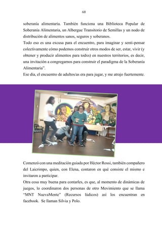 68
soberanía alimentaria. También funciona una Biblioteca Popular de
Soberanía Alimentaria, un Albergue Transitorio de Semillas y un nodo de
distribución de alimentos sanos, seguros y soberanos.
Todo eso es una excusa para el encuentro, para imaginar y senti-pensar
colectivamente cómo podemos construir otros modos de ser, estar, vivir (y
obtener y producir alimentos para todxs) en nuestros territorios, es decir,
una invitación a congregarnos para construir el paradigma de la Soberanía
Alimentaria”.
Ese día, el encuentro de adultos/as era para jugar, y me atrajo fuertemente.
Comenzó con una meditación guiada por Héctor Rossi, también compañero
del Laicrimpo, quien, con Elena, contaron en qué consiste el mismo e
invitaron a participar.
Otra cosa muy buena para contarles, es que, al momento de dinámicas de
juegos, lo coordinaron dos personas de otro Movimiento que se llama
“MNT NuevaMente” (Recursos lúdicos) así los encuentran en
facebook. Se llaman Silvia y Polo.
 