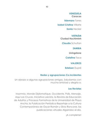 82
VENEZUELA
Caracas
Ildemaro Torres
Isabel Cristina Villarte
Sonia Hecker
VIETNÁM
Ciudad Hochiminh
Claudio Schuftan
ZAMBIA
Livingstone
Catalina Taca
VIAJEROS
Esteban Dupré
Redes y agrupaciones Co.incidentes
Un abrazo a algunas agrupaciones amigas. Saludamos con
mucha amistad y alegría a:
Las Revistas
Insomnio, Monde Diplomatique, Occidente, Polis, Mensaje,
Aquí Las Cruces, Iniciativa Laicista, la Revista de Educación
de Adultos y Procesos Formativos de la Universidad de Playa
Ancha, la Publicación Periódica Reportaje a la Cultura
Contemporánea de Oscar Román y Silvio Roncone, las
publicaciones virtuales Algarrobo al día.
¡A completar!
 