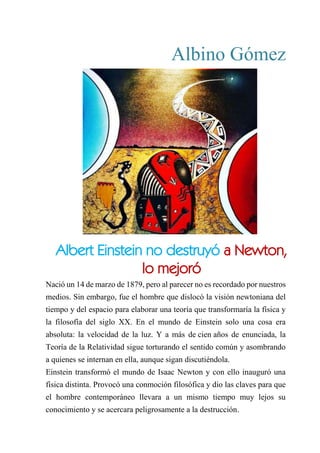 Albino Gómez
albert einstein no destruyó a newton. lo mejoró
Nació un 14 de marzo de 1879, pero al parecer no es recordado por nuestros
medios. Sin embargo, fue el hombre que dislocó la visión newtoniana del
tiempo y del espacio para elaborar una teoría que transformaría la física y
la filosofía del siglo XX. En el mundo de Einstein solo una cosa era
absoluta: la velocidad de la luz. Y a más de cien años de enunciada, la
Teoría de la Relatividad sigue torturando el sentido común y asombrando
a quienes se internan en ella, aunque sigan discutiéndola.
Einstein transformó el mundo de Isaac Newton y con ello inauguró una
física distinta. Provocó una conmoción filosófica y dio las claves para que
el hombre contemporáneo llevara a un mismo tiempo muy lejos su
conocimiento y se acercara peligrosamente a la destrucción.
Albert Einstein no destruyó a Newton,
lo mejoró
 