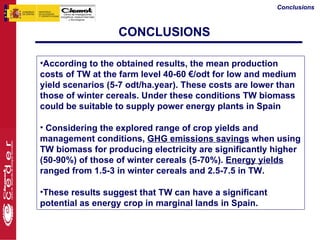 Conclusions



                  CONCLUSIONS

•According to the obtained results, the mean production
costs of TW at the farm level 40-60 €/odt for low and medium
yield scenarios (5-7 odt/ha.year). These costs are lower than
those of winter cereals. Under these conditions TW biomass
could be suitable to supply power energy plants in Spain

• Considering the explored range of crop yields and
management conditions, GHG emissions savings when using
TW biomass for producing electricity are significantly higher
(50-90%) of those of winter cereals (5-70%). Energy yields
ranged from 1.5-3 in winter cereals and 2.5-7.5 in TW.

•These results suggest that TW can have a significant
potential as energy crop in marginal lands in Spain.
 