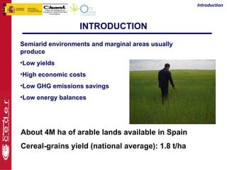 Introduction




                  INTRODUCTION
Semiarid environments and marginal areas usually
produce
•Low yields
•High economic costs
•Low GHG emissions savings
•Low energy balances




About 4M ha of arable lands available in Spain
Cereal-grains yield (national average): 1.8 t/ha
 