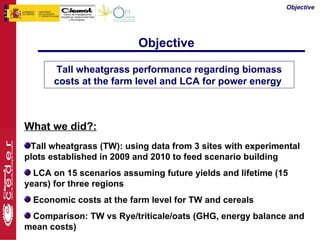 Objective




                          Objective

      Tall wheatgrass performance regarding biomass
      costs at the farm level and LCA for power energy



What we did?:
 Tall wheatgrass (TW): using data from 3 sites with experimental
plots established in 2009 and 2010 to feed scenario building
  LCA on 15 scenarios assuming future yields and lifetime (15
years) for three regions
  Economic costs at the farm level for TW and cereals
 Comparison: TW vs Rye/triticale/oats (GHG, energy balance and
mean costs)
 