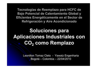 Tecnologías de Reemplazo para HCFC de
  Bajo Potencial de Calentamiento Global y
 Eficientes Energéticamente en el Sector de
     Refrigeración y Aire Acondicionado


      Soluciones para
Aplicaciones Industriales con
    CO2 como Remplazo

     Leonilton Tomaz Cleto - Yawatz Engenharia
           Bogotá – Colombia – 22/04/2010
 