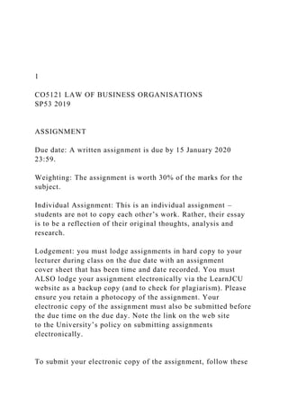 1
CO5121 LAW OF BUSINESS ORGANISATIONS
SP53 2019
ASSIGNMENT
Due date: A written assignment is due by 15 January 2020
23:59.
Weighting: The assignment is worth 30% of the marks for the
subject.
Individual Assignment: This is an individual assignment –
students are not to copy each other’s work. Rather, their essay
is to be a reflection of their original thoughts, analysis and
research.
Lodgement: you must lodge assignments in hard copy to your
lecturer during class on the due date with an assignment
cover sheet that has been time and date recorded. You must
ALSO lodge your assignment electronically via the LearnJCU
website as a backup copy (and to check for plagiarism). Please
ensure you retain a photocopy of the assignment. Your
electronic copy of the assignment must also be submitted before
the due time on the due day. Note the link on the web site
to the University’s policy on submitting assignments
electronically.
To submit your electronic copy of the assignment, follow these
 