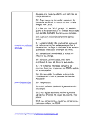 de graça. É o mais importante, sem este não se
                           chega aos outros.
                           5.2- Gozo: senso de bem-estar, sobretudo de
                           bem-estar espiritual, por causa de uma correta
                           relação com DEUS.
                           5.3- Paz: paz com DEUS gera paz no meio da
                           guerra e dos problemas; é ter certeza da salvação
                           e do perdão de DEUS, é amar nossos inimigos.
                           tem a ver com nosso relacionamento com os
                           outros
                           5.4- Longanimidade: não se deixando levar pela
laranjafruto.jpglaranj     ira, pelas provocações, pelas perseguições; é
afruto.jpg                 demorar-se a dar lugar á inimizade; é ver as boas
                           qualidades onde todos enxergam só o mau.
                           5.5- Benignidade: honestidade, é nunca ser
                           inflexível ou amargo.
                           5.6- Bondade: generosidade, mais bem
                           aventurado é o que dá do que o que recebe.
                           5.7- Fé: indicando fidelidade a DEUS e ao
                           próximo. é crer nas promessas de DEUS e aplicá-
                           las ao nosso viver.
                           5.8- 5.8- Mansidão: humildade, autocontrole,
                           considerar aos outros superiores a si mesmo.
                           Apaziguar.
gomos.jpggomos.jpg         5.9- Temperança:
                           5.9.1- nas palavras: quão boa à palavra dita ao
                           seu tempo.
                           5.9.2- nas ações: equilíbrio no viver e perante
                           DEUS; nas orações, no estudo da palavra e nos
                           jejuns.
                           5.9.3- nos pensamentos: manter os pensamentos
                           cativos na palavra de DEUS.




alimenteseuespiritofaixa.gifalimenteseuespiritofaixa.gif
 
