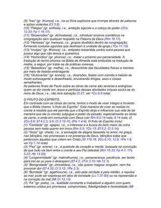 (9) “Iras” (gr. thumos), i.e., ira ou fúria explosiva que irrompe através de palavras
e ações violentas (Cl 3.8).
(10) “Pelejas” (gr. eritheia), i.e., ambição egoísta e a cobiça do poder (2Co
12.20; Fp 1.16,17).
(11) “Dissensões” (gr. dichostasia), i.e., introduzir ensinos cismáticos na
congregação sem qualquer respaldo na Palavra de Deus (Rm 16.17).
(12) “Heresias” (gr. hairesis), i.e., grupos divididos dentro da congregação,
formando conluios egoístas que destroem a unidade da igreja (1Co 11.19).
(13) “Invejas” (gr. fthonos), i.e., antipatia ressentida contra outra pessoa que
possui algo que não temos e queremos.
(14) “Homicídios” (gr. phonos), i.e., matar o próximo por perversidade. A
tradução do termo phonos na Bíblia de Almeida está embutida na tradução de
methe, a seguir, por tratar-se de práticas conexas.
(15) “Bebedices” (gr. methe), i.e., descontrole das faculdades físicas e mentais
por meio de bebida embriagante.
(16) “Glutonarias” (gr. komos), i.e., diversões, festas com comida e bebida de
modo extravagante e desenfreado, envolvendo drogas, sexo e coisas
semelhantes.
As palavras finais de Paulo sobre as obras da carne são severas e enérgicas:
quem se diz crente em Jesus e participa dessas atividades iníquas exclui-se do
reino de Deus, i.e., não terá salvação (5.21; ver 1Co 6.9 nota).
O FRUTO DO ESPÍRITO.
Em contraste com as obras da carne, temos o modo de viver íntegro e honesto
que a Bíblia chama “o fruto do Espírito”. Esta maneira de viver se realiza no
crente à medida que ele permite que o Espírito dirija e influencie sua vida de tal
maneira que ele (o crente) subjugue o poder do pecado, especialmente as obras
da carne, e ande em comunhão com Deus (ver Rm 8.5-14 nota; 8.14 nota; cf.
2Co 6.6; Ef 4.2,3; 5.9; Cl 3.12-15; 2Pe 1.4-9). O fruto do Espírito inclui:
(1) “Caridade” (gr. agape), i.e., o interesse e a busca do bem maior de outra
pessoa sem nada querer em troca (Rm 5.5; 1Co 13; Ef 5.2; Cl 3.14).
(2) “Gozo” (gr. chara), i.e., a sensação de alegria baseada no amor, na graça,
nas bênçãos, nas promessas e na presença de Deus, bênçãos estas que
pertencem àqueles que crêem em Cristo (Sl 119.16; 2Co 6.10; 12.9; 1Pe 1.8;
ver Fp 1.14 nota).
(3) “Paz” (gr. eirene), i.e., a quietude de coração e mente, baseada na convicção
de que tudo vai bem entre o crente e seu Pai celestial (Rm 15.33; Fp 4.7; 1Ts
5.23; Hb 13.20).
(4) “Longanimidade” (gr. makrothumia), i.e., perseverança, paciência, ser tardio
para irar-se ou para o desespero (Ef 4.2; 2Tm 3.10; Hb 12.1).
(5) “Benignidade” (gr. chrestotes), i.e., não querer magoar ninguém, nem lhe
provocar dor (Ef 4.32; Cl 3.12; 1Pe 2.3).
(6) “Bondade” (gr. agathosune), i.e., zelo pela verdade e pela retidão, e repulsa
ao mal; pode ser expressa em atos de bondade (Lc 7.37-50) ou na repreensão e
na correção do mal (Mt 21.12,13).
(7) “Fé” (gr. pistis), i.e., lealdade constante e inabalável a alguém com quem
estamos unidos por promessa, compromisso, fidedignidade e honestidade (Mt
 