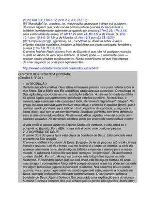 23.23; Rm 3.3; 1Tm 6.12; 2Tm 2.2; 4.7; Tt 2.10).
  (8) “Mansidão” (gr. prautes), i.e., moderação, associada à força e à coragem;
  descreve alguém que pode irar-se com eqüidade quando for necessário, e
  também humildemente submeter-se quando for preciso (2Tm 2.25; 1Pe 3.15;
  para a mansidão de Jesus, cf. Mt 11.29 com 23; Mc 3.5; a de Paulo, cf. 2Co
  10.1 com 10.4-6; Gl 1.9; a de Moisés, cf. Nm 12.3 com Êx 32.19,20).
  (9) “Temperança” (gr. egkrateia), i.e., o controle ou domínio sobre nossos
  próprios desejos e paixões, inclusive a fidelidade aos votos conjugais; também a
  pureza (1Co 7.9; Tt 1.8; 2.5).
  O ensino final de Paulo sobre o fruto do Espírito é que não há qualquer restrição
  quanto ao modo de viver aqui indicado. O crente pode — e realmente deve —
  praticar essas virtudes continuamente. Nunca haverá uma lei que lhes impeça
  de viver segundo os princípios aqui descritos.
  http://www2.escoladominical.com.br/estudos.asp?cod=2
O FRUTO DO ESPÍRITO A BONDADE
(Gálatas 5.16-25 )
  1. INTRODUÇÃO
  Durante sua obra criativa, Deus fazia admiráveis pausas nas quais refletia sobre o
  que fizera. Diz a Bíblia que Ele classificou cada obra sua como boa. O resultado de
  Sua ação lhe proporcionava uma satisfação estética. A palavra bondade na Bíblia
  se aplica àquilo que proporciona satisfação estética ou moral. No hebraico, a
  palavra para expressar este conceito é tobh, literalmente "agradável", "alegre". No
  grego, há duas palavras para traduzir essa idéia: a primeira é agathos (bom), que é
  o termo usado por Paulo para indicar o fruto espiritual da bondade; a segunda é
  kalos (belo), que tem a ver com harmonia. Bondade, portanto, tem uma dimensão
  ética e uma dimensão estética. Na dimensão ética, significa viver de acordo com
  padrões elevados. Na dimensão estética, pode ser entendida como beleza interior.
  A vida cristã é aquela vivida no Espírito Santo. Na verdade, a vida cristã só é
  possível no Espírito. Fora dEle, nossa vida é como a de qualquer pessoa.
  2. A BONDADE DE DEUS
  O salmo 33.5 diz que a terra está cheia da bondade de Deus. Esta bondade está
  presente na Sua criação.
  O universo reflete a bondade de Deus. Eu gosto de ler as páginas sobre ciência nos
  jornais e revistas. Um dos temas que me fascina é a idade do cosmos. A cada dia
  aparece uma teoria nova, dando alguns bilhões a mais ou a menos para o nosso
  mundo. A sabedoria bíblica fala que tudo começou "no princípio". Os astrônomos
  querem datá-lo. Por isto, de vez em quando eles fotografam alguma estrela
  nascendo. É fascinante saber que ela está onde está há alguns bilhões de anos,
  mas só agora conseguimos fotografá-la porque só agora a sua luz pôde ser captada
  por algum telescópio gigante espionando o cosmos. Nós sabemos pouco sobre o
  cosmos, mas o pouco que sabemos mostra que nele está presente a bondade de
  Deus, bondade ordenadora, bondade harmonizadora. O ser humano reflete a
  bondade de Deus. Alguns biólogos têm procurado uma explicação para a natureza
  humana. Contra a corrente dos que acham que os genes são egoístas, Matt Ridley
 