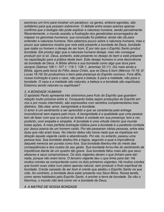 escreveu um livro para mostrar um paradoxo: os genes, embora egoístas, são
solidários para que possam sobreviver. O debate entre esses autores apenas
confirma que a biologia não pode explicar a natureza humana, senão parcialmente.
Recentemente, o mundo assistiu a frustração dos geneticistas encarregados de
mapear os genomas humanos; sua conclusão foi patética: ainda não dá para
entender a natureza humana. Nós sabemos pouco sobre a natureza humana, mas o
pouco que sabemos mostra que nela está presente a bondade de Deus, bondade
que injeta no homem o desejo de ser bom. É por isto que o Espírito Santo produz
bondade. Ele produz algo que a natureza humana deseja, mas não consegue
produzir por si só. Deus, portanto, está presente no desejo do bem e está presente
na capacitação para a prática deste bem. Este desejo humano é uma decorrência
da bondade de Deus. A Bíblia afirma a sua bondade como algo que dura para
sempre (Salmos 106.1; 107.1; 118.1; 136.1; Jeremias 33.11). Diz mais ainda a
Bíblia, agora pela boca do Filho Jesus Cristo, que só Deus é bom (Marcos 10.18; cf.
Lucas 18.19) Só produzimos o bem pela presença do Espírito conosco. Fora dEle,
nossa inclinação é para o caos, não para a beleza; é para a maldade, não para a
bondade. O caos e a maldade são naturais; a beleza e a bondade são espirituais.
Estamos sendo naturais ou espirituais?
3. A BONDADE HUMANA
O apóstolo Paulo apresenta três sinônimos para fruto do Espírito que guardam
relação muito próxima entre si. Conquanto todas sejam produções do Espírito em
nós e por nosso intermédio, são expressões com sentidos complementares mas
distintos. São elas: amor, benignidade e bondade.
O amor é um sentimento a ser aprendido e que se caracteriza pela entrega
incondicional sem espera pelo troco. A benignidade é a qualidade que uma pessoa
tem de fazer com que os outros se sintam à vontade em sua presença; tem a ver,
portanto, com empatia e simpatia. A bondade é uma virtude interior que inunda
todas ações. A mais perfeita ilustração bíblica para a bondade é a parábola contada
por Jesus acerca de um homem caído. Por ele passaram várias pessoas, entre elas
duas que não eram boas. No interior deles não havia nada que as impelisse em
direção àquele viajante caído e abandonado. Por ele, no entanto, passou uma
pessoa boa. Sua bondade abafou-lhe a lógica, segundo a qual a imprudência
daquele merecia ser punida como fora. Sua bondade libertou-lhe do medo das
conseqüências e dos custos do seu gesto. Sua bondade livrou-lhe do sentimento de
impotência diante de um quadro tão grave. Sua bondade falou mais alto que seus
afazeres e seus compromissos. Os dois viajantes deram o que tinham para dar:
nada, porque não eram bons. O terceiro viajante deu o que tinha para dar: Há
muitos crentes se comportando como os dois primeiros viajantes. Há muitos crentes
que tocam suas vidas num plano apenas natural, sem produzir o fruto espiritual da
bondade. Crente cansado de ser bom é crente que abafou o Espírito Santo na sua
vida. Ao contrário, a bondade deve estar presente nos Seus filhos. Nossa tarefa,
como seres habitados pelo Espírito Santo, é encher a terra de bondade. Se não o
fizermos, o mundo não terá como ver a bondade de Deus.
4. A MATRIZ DE NOSSA BONDADE
 