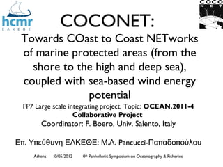 COCONET:
 Towards COast to Coast NETworks
 of marine protected areas (from the
   shore to the high and deep sea),
 coupled with sea-based wind energy
              potential
 FP7 Large scale integrating project, Topic: OCEAN.2011-4
                   Collaborative Project
       Coordinator: F. Boero, Univ. Salento, Italy

Επ. Υπεύθυνη ΕΛΚΕΘΕ: Μ.Α. Pancucci-Παπαδοπούλου
    Athens   !0/05/2012   10th Panhellenic Symposium on Oceanography & Fisheries
 