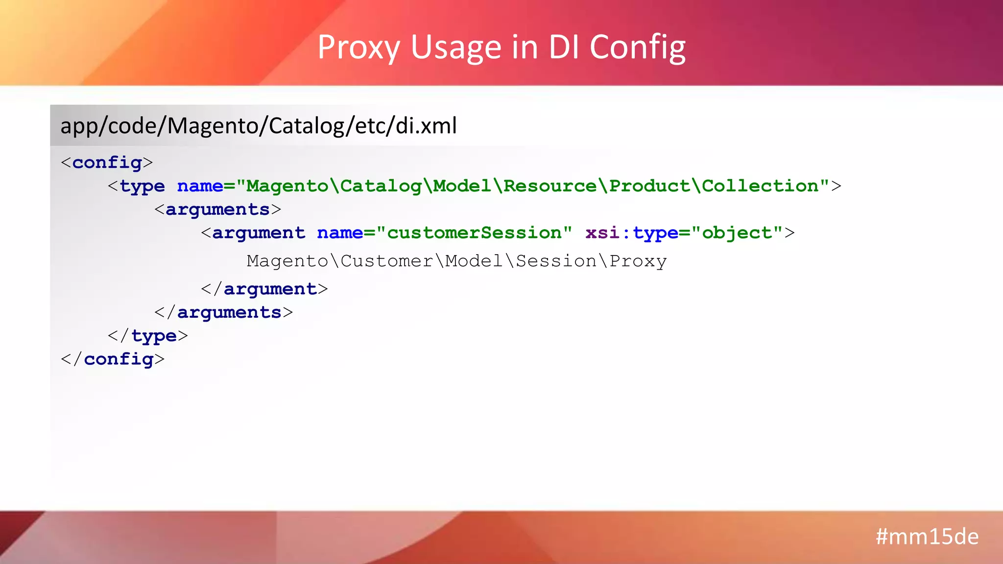 #mm15de
Proxy Usage in DI Config
<config>
<type name="MagentoCatalogModelResourceProductCollection">
<arguments>
<argument name="customerSession" xsi:type="object">
MagentoCustomerModelSessionProxy
</argument>
</arguments>
</type>
</config>
app/code/Magento/Catalog/etc/di.xml
 