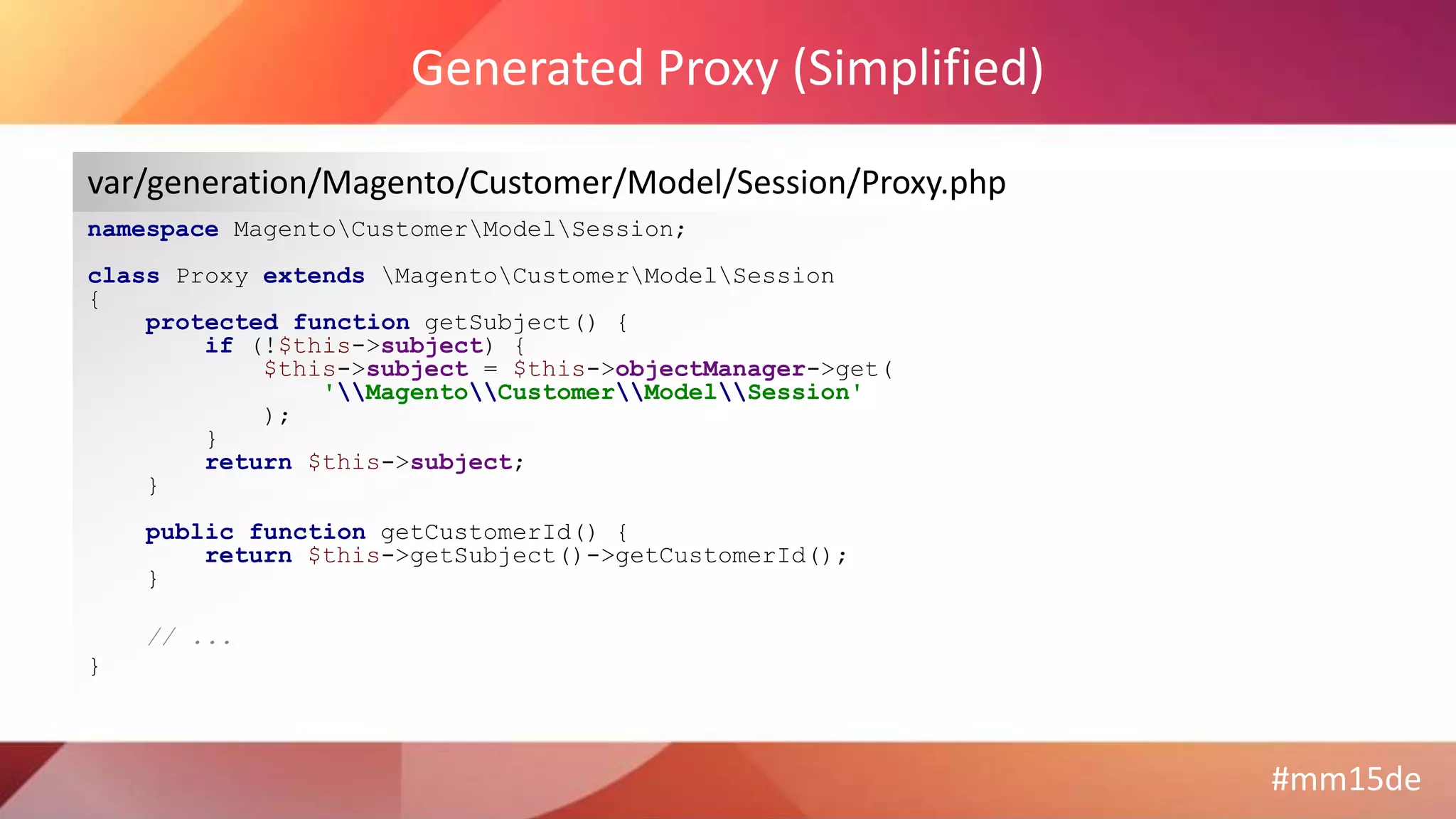 #mm15de
Generated Proxy (Simplified)
namespace MagentoCustomerModelSession;
class Proxy extends MagentoCustomerModelSession
{
protected function getSubject() {
if (!$this->subject) {
$this->subject = $this->objectManager->get(
'MagentoCustomerModelSession'
);
}
return $this->subject;
}
public function getCustomerId() {
return $this->getSubject()->getCustomerId();
}
// ...
}
var/generation/Magento/Customer/Model/Session/Proxy.php
 