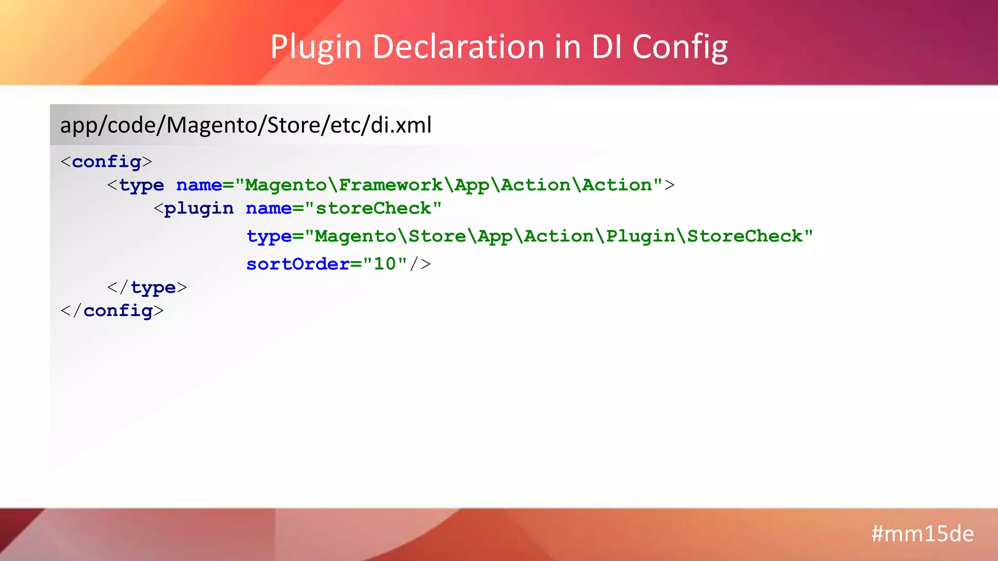 #mm15de
Plugin Declaration in DI Config
<config>
<type name="MagentoFrameworkAppActionAction">
<plugin name="storeCheck"
type="MagentoStoreAppActionPluginStoreCheck"
sortOrder="10"/>
</type>
</config>
app/code/Magento/Store/etc/di.xml
 