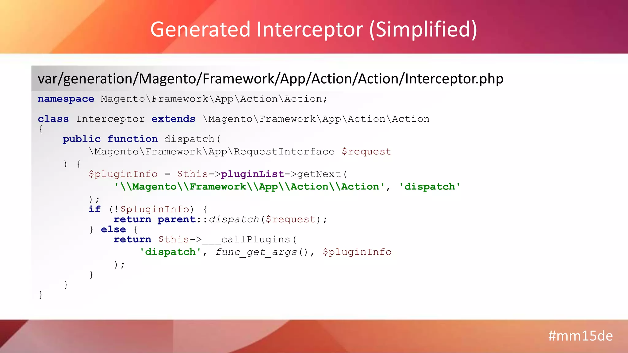 #mm15de
Generated Interceptor (Simplified)
namespace MagentoFrameworkAppActionAction;
class Interceptor extends MagentoFrameworkAppActionAction
{
public function dispatch(
MagentoFrameworkAppRequestInterface $request
) {
$pluginInfo = $this->pluginList->getNext(
'MagentoFrameworkAppActionAction', 'dispatch'
);
if (!$pluginInfo) {
return parent::dispatch($request);
} else {
return $this->___callPlugins(
'dispatch', func_get_args(), $pluginInfo
);
}
}
}
var/generation/Magento/Framework/App/Action/Action/Interceptor.php
 