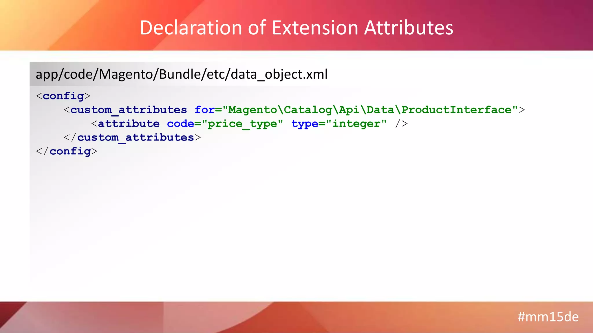 #mm15de
Declaration of Extension Attributes
<config>
<custom_attributes for="MagentoCatalogApiDataProductInterface">
<attribute code="price_type" type="integer" />
</custom_attributes>
</config>
app/code/Magento/Bundle/etc/data_object.xml
 