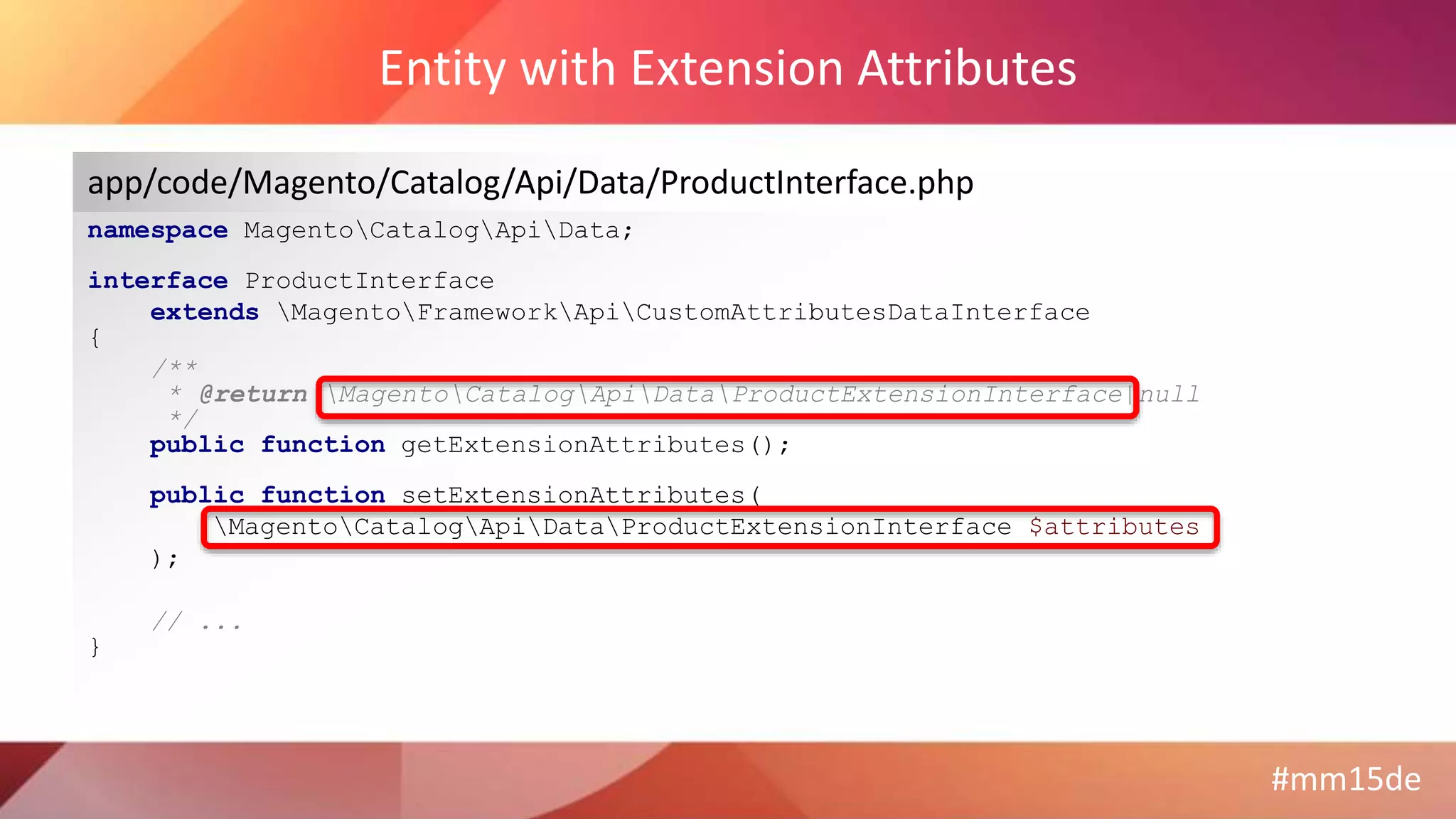#mm15de
Entity with Extension Attributes
namespace MagentoCatalogApiData;
interface ProductInterface
extends MagentoFrameworkApiCustomAttributesDataInterface
{
/**
* @return MagentoCatalogApiDataProductExtensionInterface|null
*/
public function getExtensionAttributes();
public function setExtensionAttributes(
MagentoCatalogApiDataProductExtensionInterface $attributes
);
// ...
}
app/code/Magento/Catalog/Api/Data/ProductInterface.php
 
