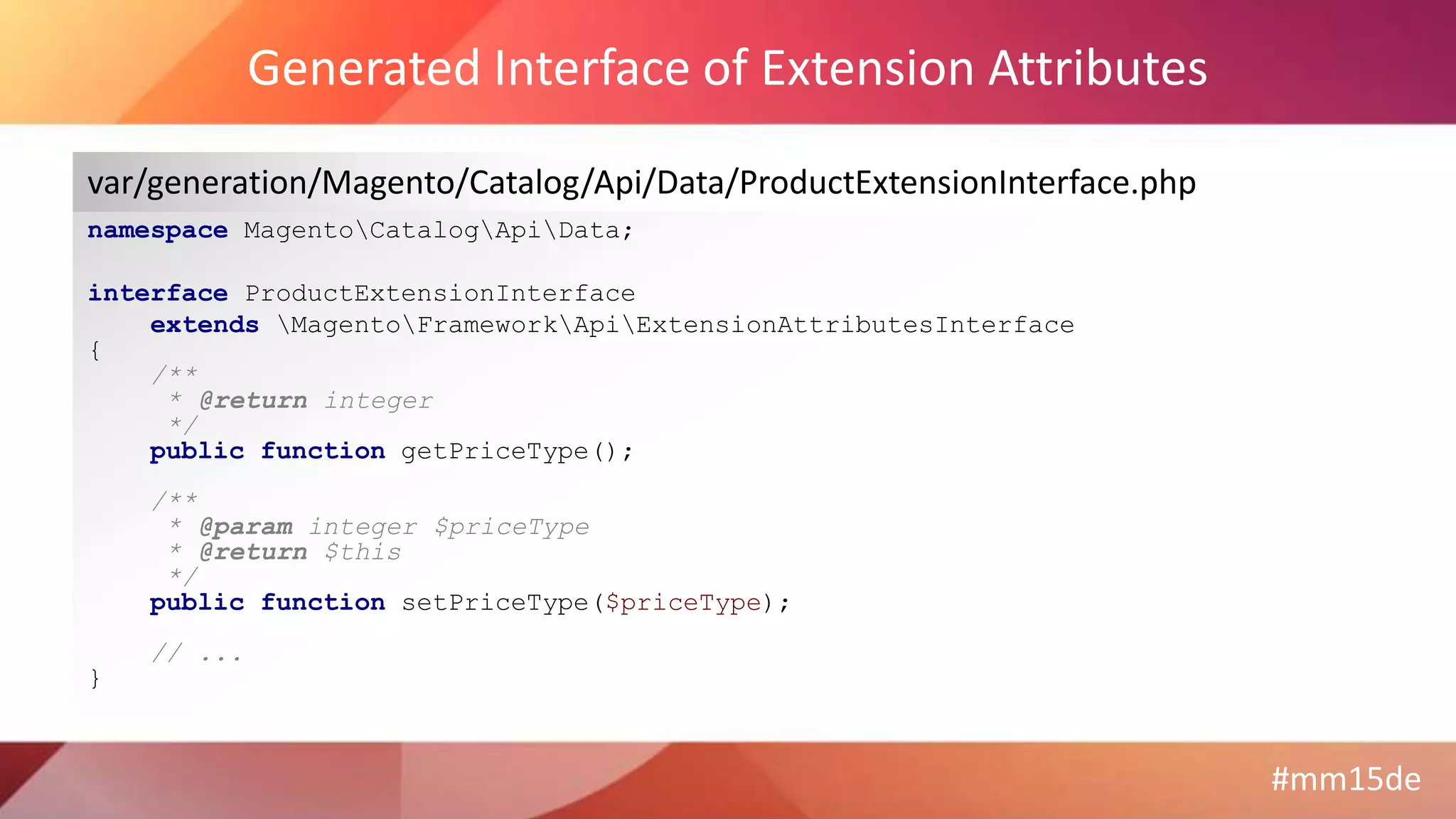 #mm15de
Generated Interface of Extension Attributes
namespace MagentoCatalogApiData;
interface ProductExtensionInterface
extends MagentoFrameworkApiExtensionAttributesInterface
{
/**
* @return integer
*/
public function getPriceType();
/**
* @param integer $priceType
* @return $this
*/
public function setPriceType($priceType);
// ...
}
var/generation/Magento/Catalog/Api/Data/ProductExtensionInterface.php
 