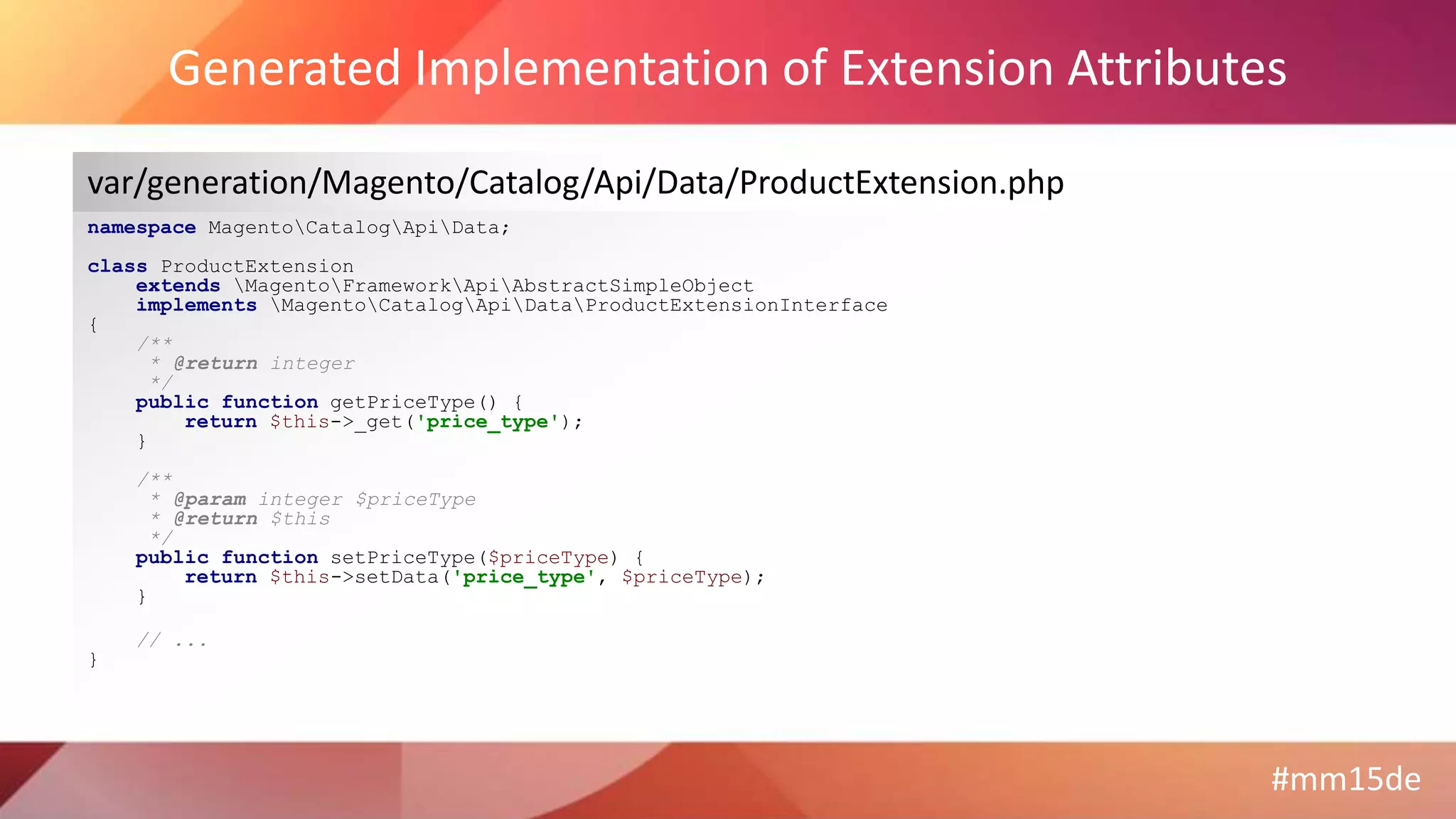 #mm15de
Generated Implementation of Extension Attributes
namespace MagentoCatalogApiData;
class ProductExtension
extends MagentoFrameworkApiAbstractSimpleObject
implements MagentoCatalogApiDataProductExtensionInterface
{
/**
* @return integer
*/
public function getPriceType() {
return $this->_get('price_type');
}
/**
* @param integer $priceType
* @return $this
*/
public function setPriceType($priceType) {
return $this->setData('price_type', $priceType);
}
// ...
}
var/generation/Magento/Catalog/Api/Data/ProductExtension.php
 
