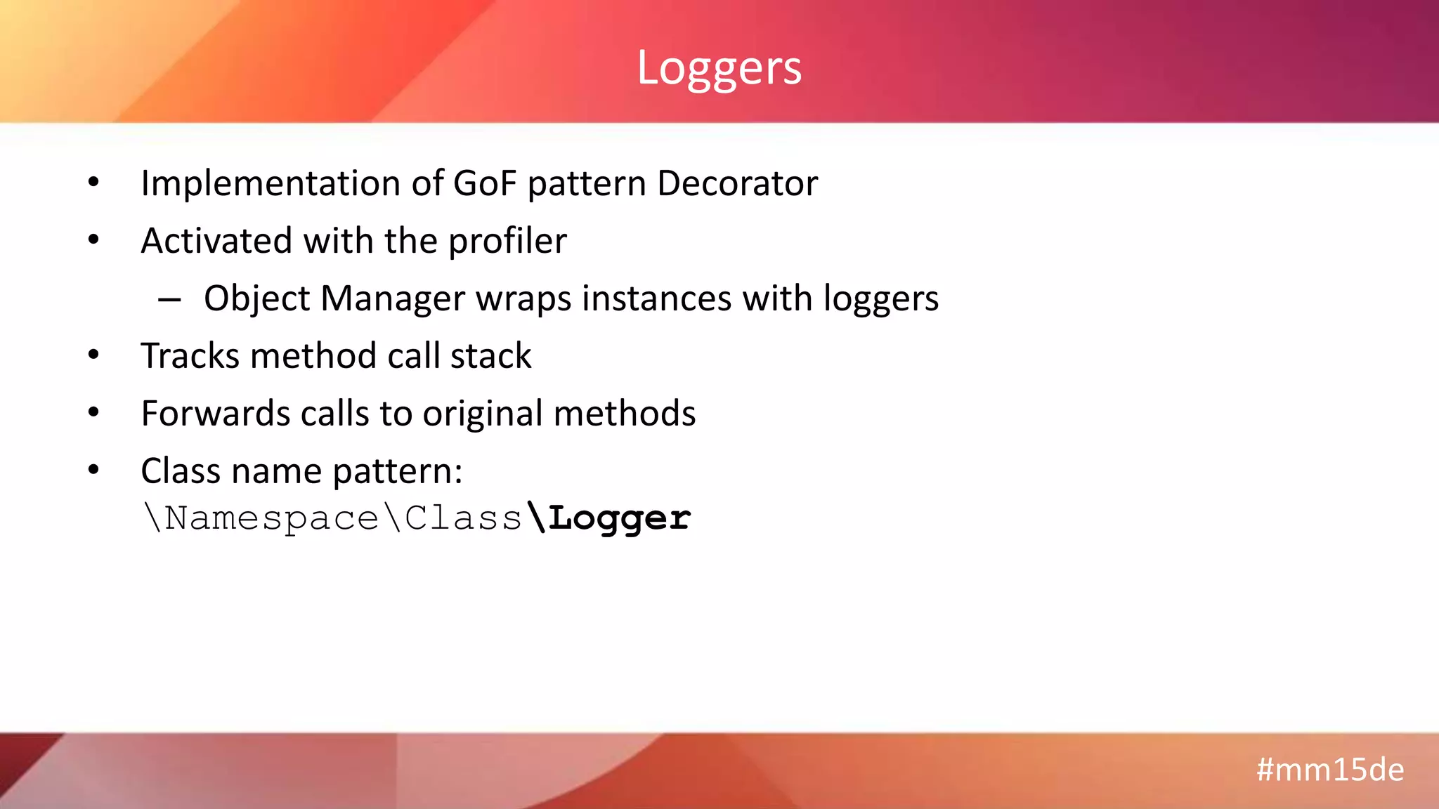 #mm15de
Loggers
• Implementation of GoF pattern Decorator
• Activated with the profiler
– Object Manager wraps instances with loggers
• Tracks method call stack
• Forwards calls to original methods
• Class name pattern:
NamespaceClassLogger
 