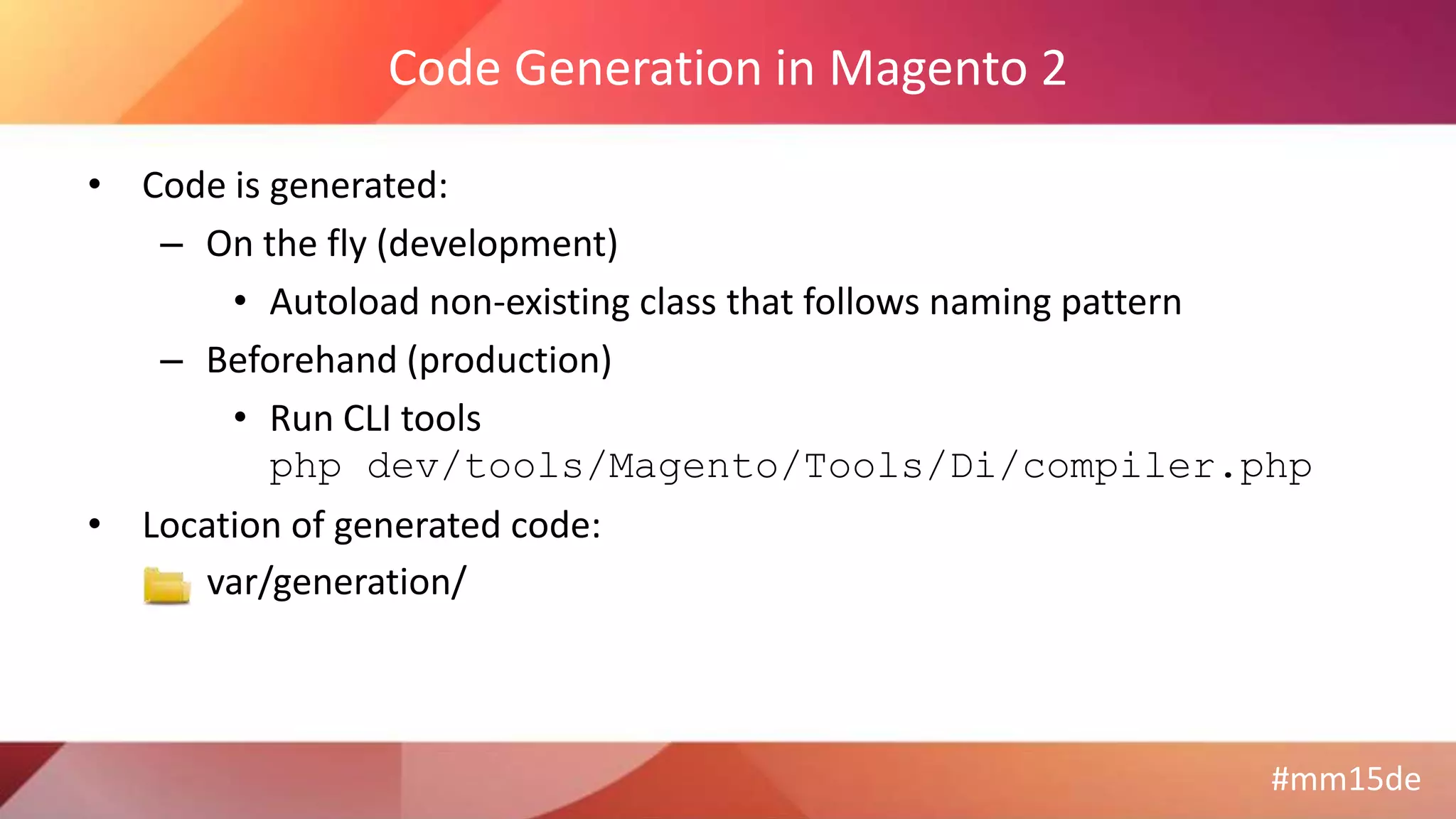 #mm15de
Code Generation in Magento 2
• Code is generated:
– On the fly (development)
• Autoload non-existing class that follows naming pattern
– Beforehand (production)
• Run CLI tools
php dev/tools/Magento/Tools/Di/compiler.php
• Location of generated code:
var/generation/
 