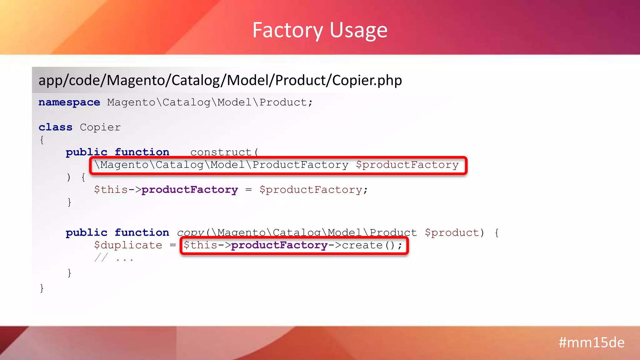 #mm15de
Factory Usage
namespace MagentoCatalogModelProduct;
class Copier
{
public function __construct(
MagentoCatalogModelProductFactory $productFactory
) {
$this->productFactory = $productFactory;
}
public function copy(MagentoCatalogModelProduct $product) {
$duplicate = $this->productFactory->create();
// ...
}
}
app/code/Magento/Catalog/Model/Product/Copier.php
 