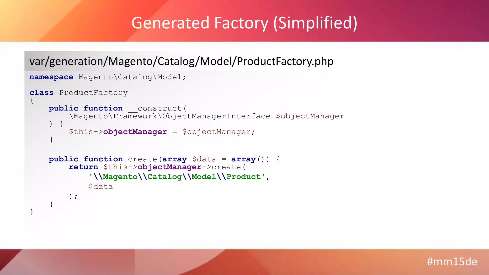 #mm15de
Generated Factory (Simplified)
namespace MagentoCatalogModel;
class ProductFactory
{
public function __construct(
MagentoFrameworkObjectManagerInterface $objectManager
) {
$this->objectManager = $objectManager;
}
public function create(array $data = array()) {
return $this->objectManager->create(
'MagentoCatalogModelProduct',
$data
);
}
}
var/generation/Magento/Catalog/Model/ProductFactory.php
 