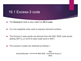 16.1 Excess-3 code
 The Excess-3 code is also called as XS-3 code.
 It is non-weighted code used to express decimal numbers.
 The Excess-3 code words are derived from the 8421 BCD code words
adding (0011)2 or (3)10 to each code word in 8421.
 The excess-3 codes are obtained as follows −
 