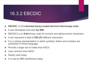 16.3.2 EBCDIC
 EBCDIC, in full extended binary-coded decimal interchange code.
 It was developed and used by IBM.
 EBCDIC) is an 8-bit binary code for numeric and alphanumeric characters.
 It can represent a total of 256 (28) different characters.
 It is a coding representation in which symbols, letters and numbers are
presented in binary language.
 Provide a larger set of codes than ASCII.
 Less common than ASCII
 Rarely used today
 It is use by IBM mainframes today
 