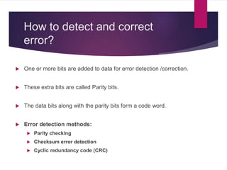 How to detect and correct
error?
 One or more bits are added to data for error detection /correction.
 These extra bits are called Parity bits.
 The data bits along with the parity bits form a code word.
 Error detection methods:
 Parity checking
 Checksum error detection
 Cyclic redundancy code (CRC)
 