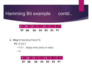 Hamming Bit example contd..
 Step 3: Deciding Parity P2,
P2 =2,3,6,7
=1 0 1 (Apply even parity on data)
= 0
1 0 1 1 1
D7 D6 D5 P4 D3 P2 P1
1 0 1 1 0 1
D7 D6 D5 P4 D3 P2 P1
 