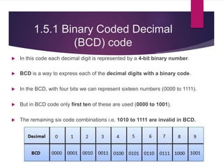 1.5.1 Binary Coded Decimal
(BCD) code
 In this code each decimal digit is represented by a 4-bit binary number.
 BCD is a way to express each of the decimal digits with a binary code.
 In the BCD, with four bits we can represent sixteen numbers (0000 to 1111).
 But in BCD code only first ten of these are used (0000 to 1001).
 The remaining six code combinations i.e. 1010 to 1111 are invalid in BCD.
 