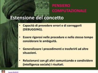 PENSIERO
COMPUTAZIONALE
Estensione del concetto
• Capacità di prevedere errori e di correggerli
(DEBUGGING).
• Essere rigorosi nelle procedure e nello stesso tempo
considerare le ambiguità.
• Generalizzare i procedimenti e trasferirli ad altre
situazioni.
• Relazionarsi con gli altri comunicando e condividere
(intelligenza sociale) i risultati.
 