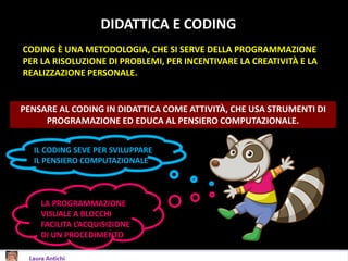 DIDATTICA E CODING
LA PROGRAMMAZIONE
VISUALE A BLOCCHI
FACILITA L’ACQUISIZIONE
DI UN PROCEDIMENTO
PENSARE AL CODING IN DIDATTICA COME ATTIVITÀ, CHE USA STRUMENTI DI
PROGRAMAZIONE ED EDUCA AL PENSIERO COMPUTAZIONALE.
CODING È UNA METODOLOGIA, CHE SI SERVE DELLA PROGRAMMAZIONE
PER LA RISOLUZIONE DI PROBLEMI, PER INCENTIVARE LA CREATIVITÀ E LA
REALIZZAZIONE PERSONALE.
IL CODING SEVE PER SVILUPPARE
IL PENSIERO COMPUTAZIONALE
 