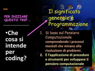Il significato
generale è
Programmazione
PER INIZIARE
QUESTO TRIP …
•Che
cosa si
intende
per
coding?
1. Si basa sul Pensiero
Computazionale
comprendendo i processi
mentali che mirano alla
risoluzione di problemi.
2. È l’applicazione di procedure
e strumenti per sviluppare il
pensiero computazionale
 