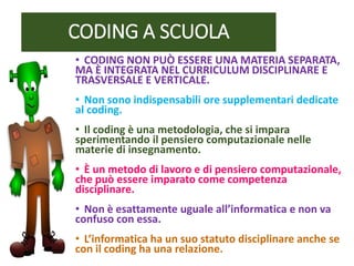 CODING A SCUOLA
• CODING NON PUÒ ESSERE UNA MATERIA SEPARATA,
MA È INTEGRATA NEL CURRICULUM DISCIPLINARE E
TRASVERSALE E VERTICALE.
• Non sono indispensabili ore supplementari dedicate
al coding.
• Il coding è una metodologia, che si impara
sperimentando il pensiero computazionale nelle
materie di insegnamento.
• È un metodo di lavoro e di pensiero computazionale,
che può essere imparato come competenza
disciplinare.
• Non è esattamente uguale all’informatica e non va
confuso con essa.
• L’informatica ha un suo statuto disciplinare anche se
con il coding ha una relazione.
 
