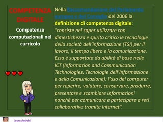 COMPETENZA
DIGITALE
Competenze
computazionali nel
curricolo
Nella Raccomandazione del Parlamento
europeo e del Consiglio del 2006 la
definizione di competenza digitale:
“consiste nel saper utilizzare con
dimestichezza e spirito critico le tecnologie
della società dell’informazione (TSI) per il
lavoro, il tempo libero e la comunicazione.
Essa è supportata da abilità di base nelle
ICT (Information and Communication
Technologies, Tecnologie dell’Informazione
e della Comunicazione): l’uso del computer
per reperire, valutare, conservare, produrre,
presentare e scambiare informazioni
nonché per comunicare e partecipare a reti
collaborative tramite Internet”.
 