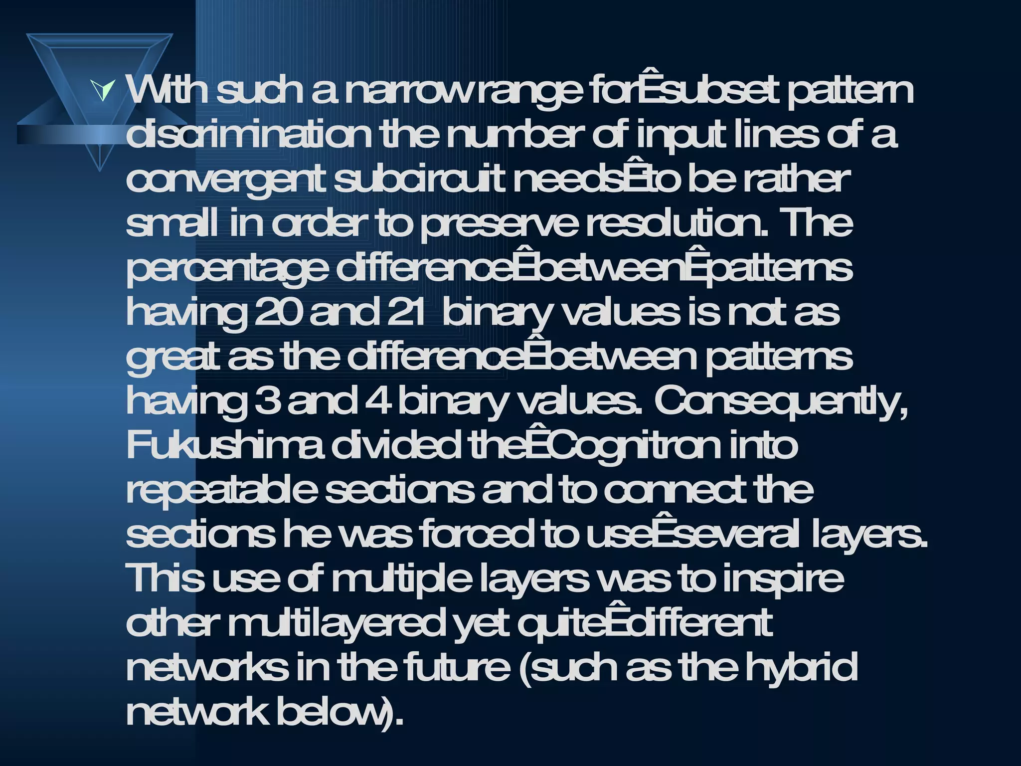With such a narrow range for  subset pattern discrimination the number of input lines of a convergent subcircuit needs  to be rather small in order to preserve resolution. The percentage difference  between  patterns having 20 and 21 binary values is not as great as the difference  between patterns having 3 and 4 binary values. Consequently, Fukushima divided the  Cognitron into repeatable sections and to connect the sections he was forced to use  several layers. This use of multiple layers was to inspire other multilayered yet quite  different networks in the future (such as the hybrid network below). 