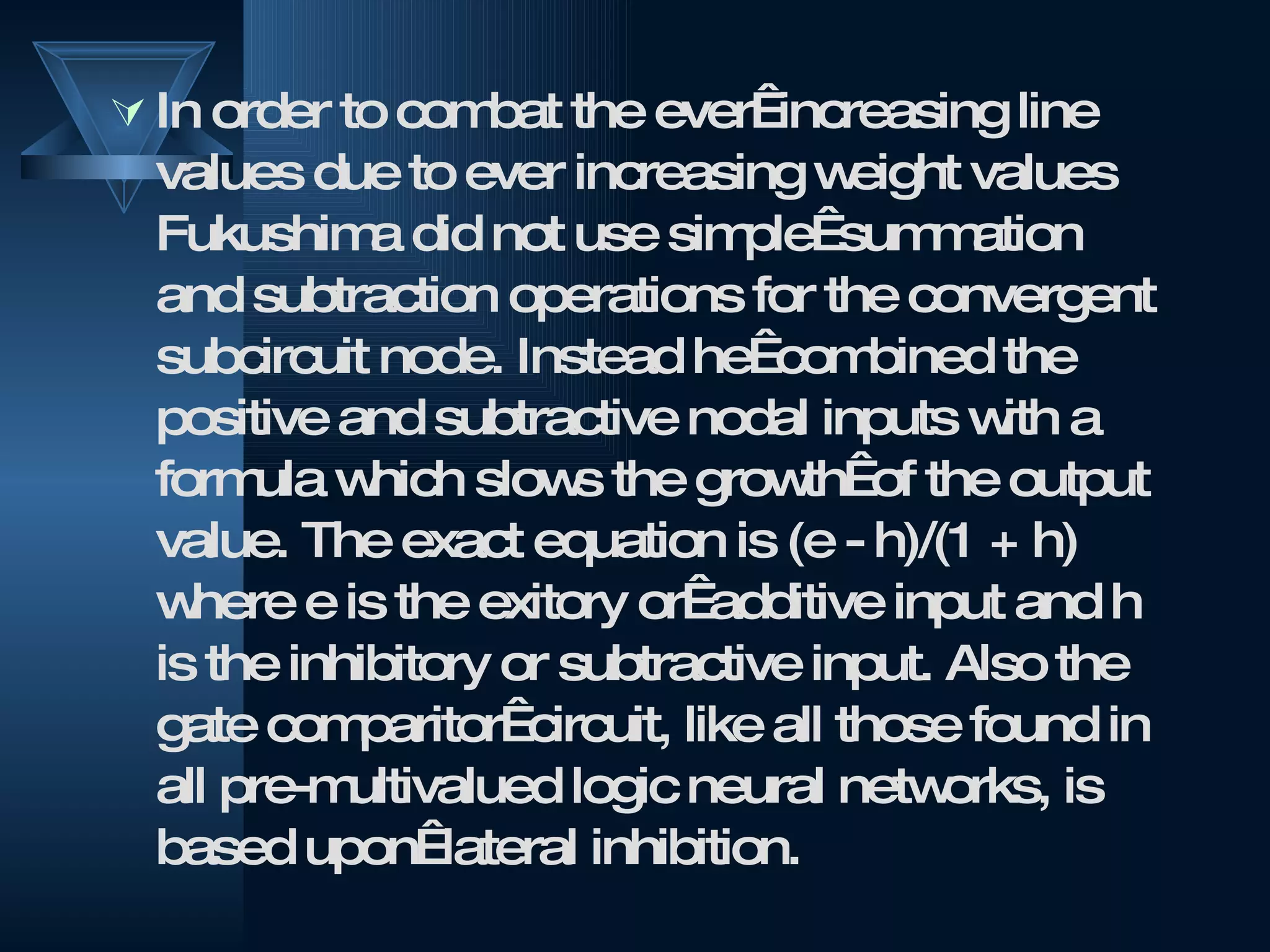 In order to combat the ever  increasing line values due to ever increasing weight values Fukushima did not use simple  summation and subtraction operations for the convergent subcircuit node. Instead he  combined the positive and subtractive nodal inputs with a formula which slows the growth  of the output value. The exact equation is (e - h)/(1 + h) where e is the exitory or  additive input and h is the inhibitory or subtractive input. Also the gate comparitor  circuit, like all those found in all pre-multivalued logic neural networks, is based upon  lateral inhibition. 