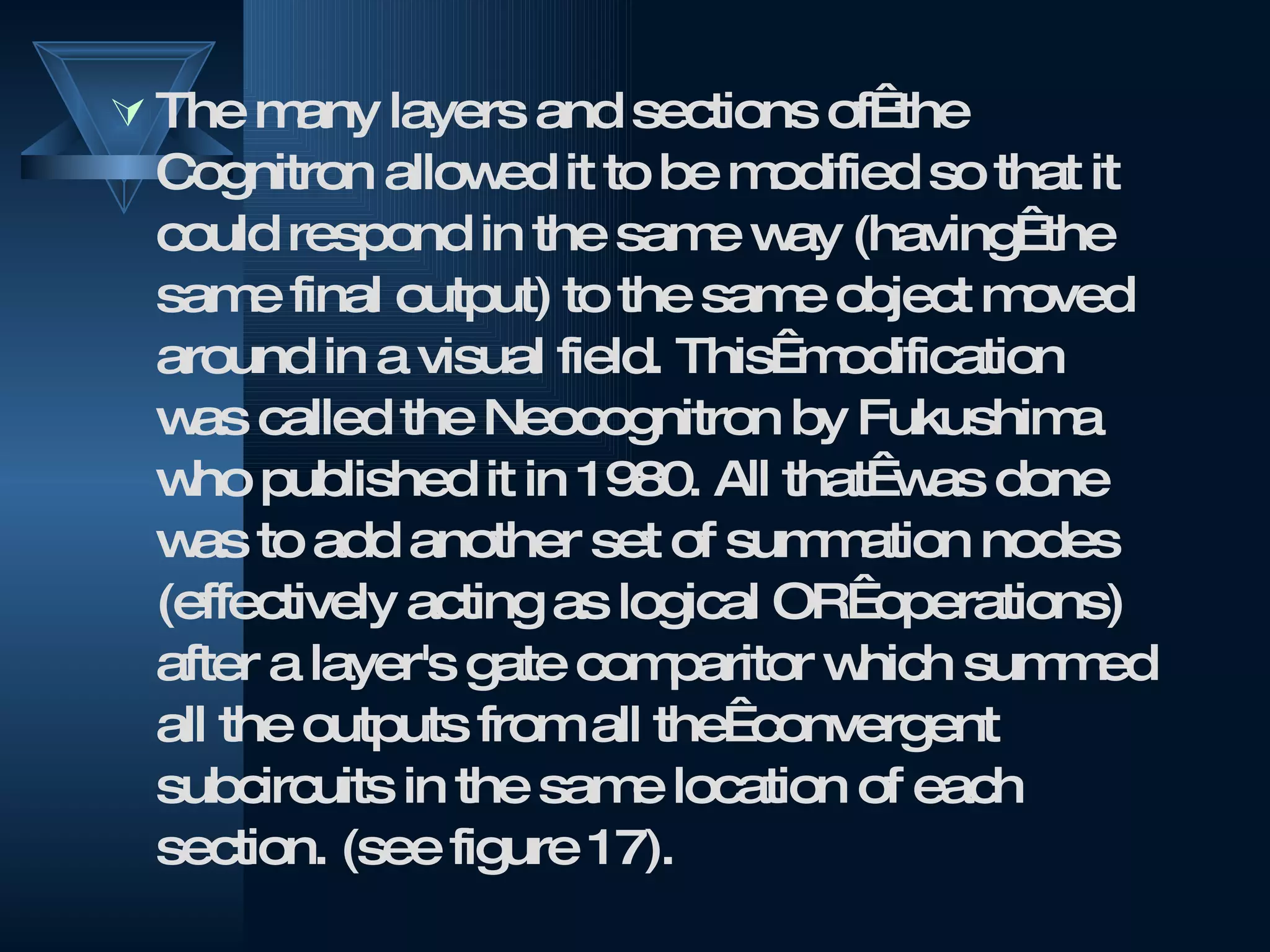 The many layers and sections of  the Cognitron allowed it to be modified so that it could respond in the same way (having  the same final output) to the same object moved around in a visual field. This  modification was called the Neocognitron by Fukushima who published it in 1980. All that  was done was to add another set of summation nodes (effectively acting as logical OR  operations) after a layer's gate comparitor which summed all the outputs from all the  convergent subcircuits in the same location of each section. (see figure 17).  
