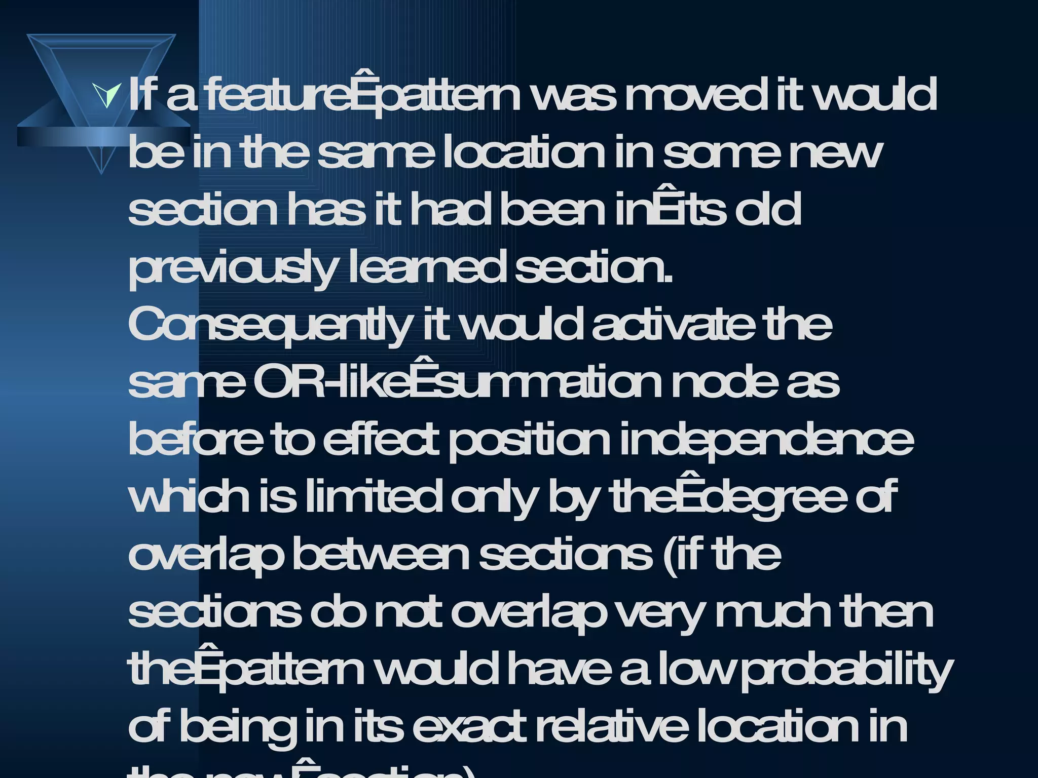 If a feature  pattern was moved it would be in the same location in some new section has it had been in  its old previously learned section. Consequently it would activate the same OR-like  summation node as before to effect position independence which is limited only by the  degree of overlap between sections (if the sections do not overlap very much then the  pattern would have a low probability of being in its exact relative location in the new  section). 