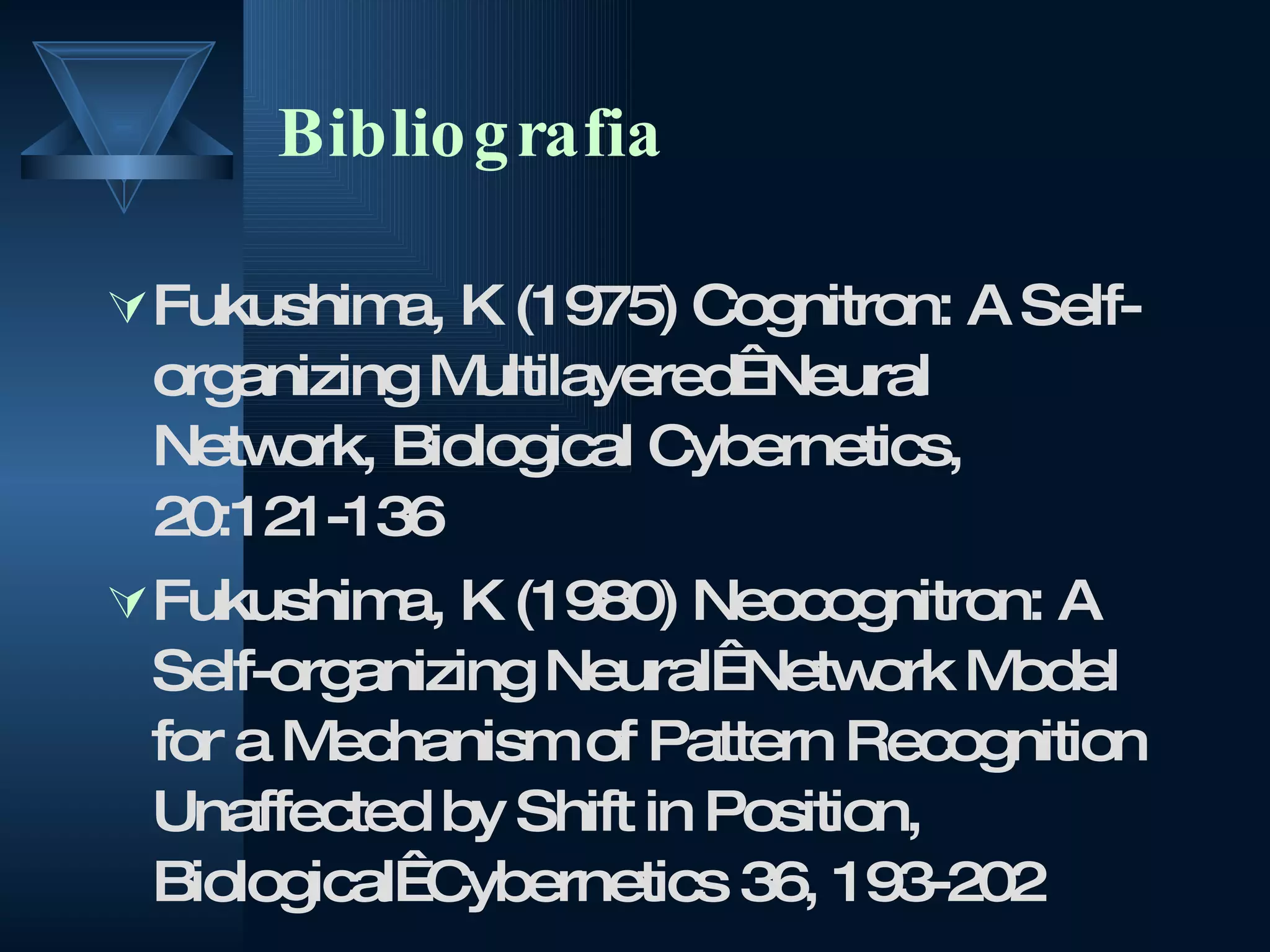 Bibliografia Fukushima, K (1975) Cognitron: A Self-organizing Multilayered  Neural Network, Biological Cybernetics, 20:121-136 Fukushima, K (1980) Neocognitron: A Self-organizing Neural  Network Model for a Mechanism of Pattern Recognition Unaffected by Shift in Position, Biological  Cybernetics 36, 193-202  