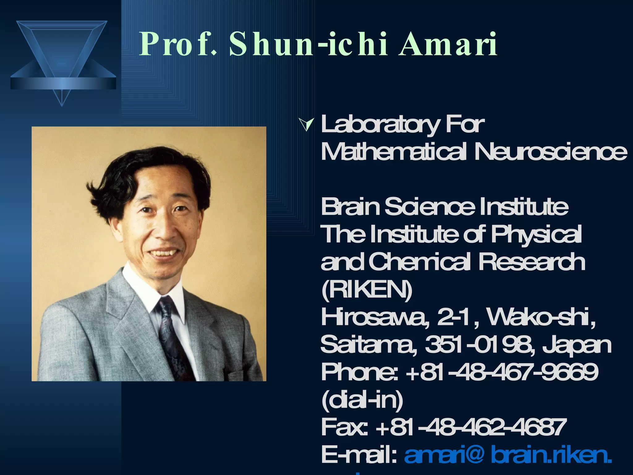 Prof. Shun-ichi Amari  Laboratory For Mathematical Neuroscience  Brain Science Institute  The Institute of Physical and Chemical Research (RIKEN)  Hirosawa, 2-1, Wako-shi, Saitama, 351-0198, Japan  Phone: +81-48-467-9669 (dial-in)  Fax: +81-48-462-4687  E-mail:  amari @ brain . riken . go . jp   