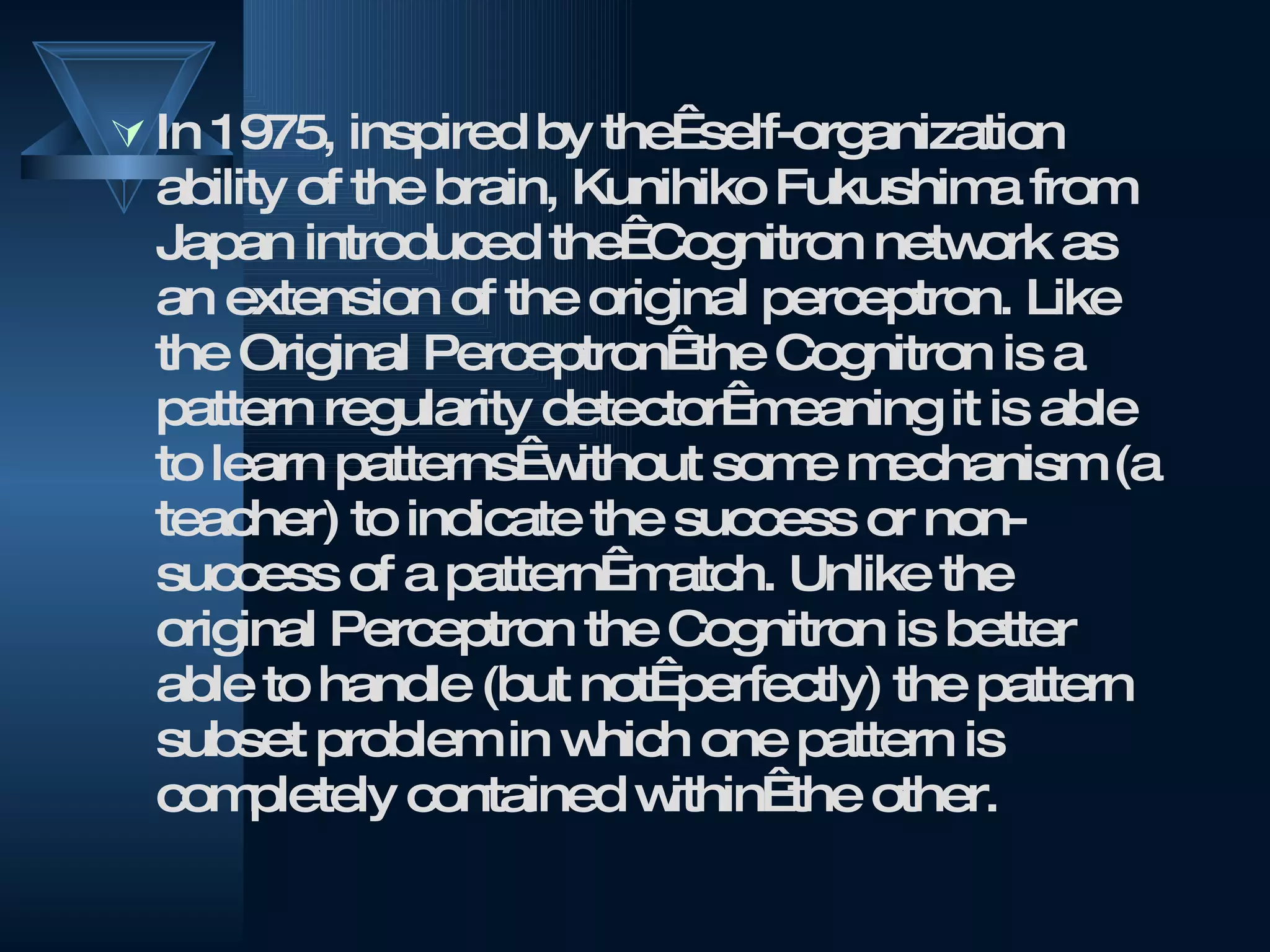 In 1975, inspired by the  self-organization ability of the brain, Kunihiko Fukushima from Japan introduced the  Cognitron network as an extension of the original perceptron. Like the Original Perceptron  the Cognitron is a pattern regularity detector  meaning it is able to learn patterns  without some mechanism (a teacher) to indicate the success or non-success of a pattern  match. Unlike the original Perceptron the Cognitron is better able to handle (but not  perfectly) the pattern subset problem in which one pattern is completely contained within  the other.  