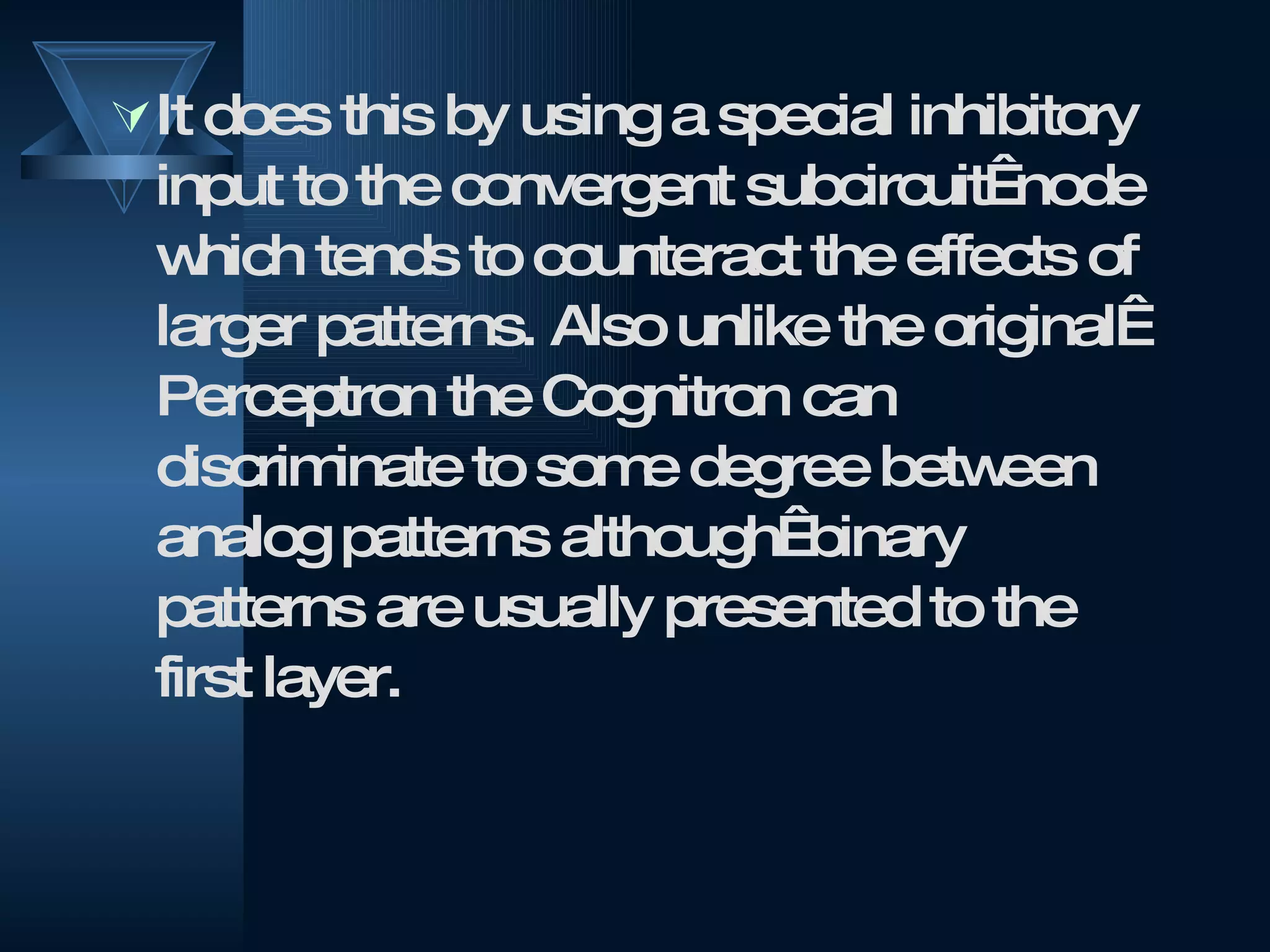It does this by using a special inhibitory input to the convergent subcircuit  node which tends to counteract the effects of larger patterns. Also unlike the original  Perceptron the Cognitron can discriminate to some degree between analog patterns although  binary patterns are usually presented to the first layer. 