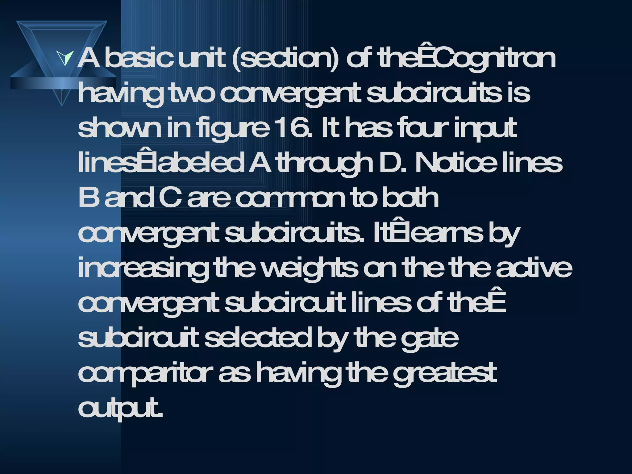 A basic unit (section) of the  Cognitron having two convergent subcircuits is shown in figure 16. It has four input lines  labeled A through D. Notice lines B and C are common to both convergent subcircuits. It  learns by increasing the weights on the the active convergent subcircuit lines of the  subcircuit selected by the gate comparitor as having the greatest output.  
