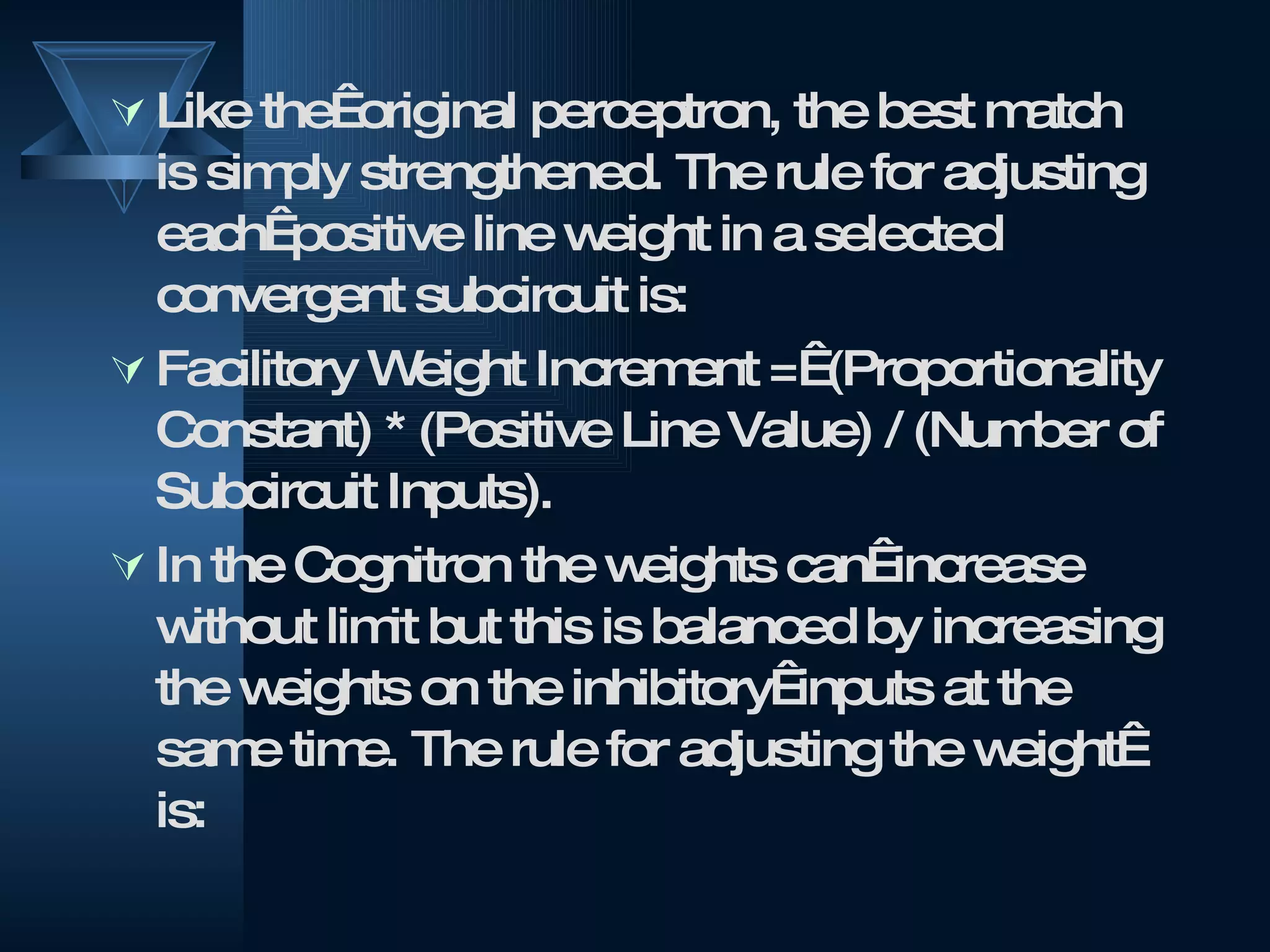 Like the  original perceptron, the best match is simply strengthened. The rule for adjusting each  positive line weight in a selected convergent subcircuit is:  Facilitory Weight Increment =  (Proportionality Constant) * (Positive Line Value) / (Number of Subcircuit Inputs). In the Cognitron the weights can  increase without limit but this is balanced by increasing the weights on the inhibitory  inputs at the same time. The rule for adjusting the weight  is: 