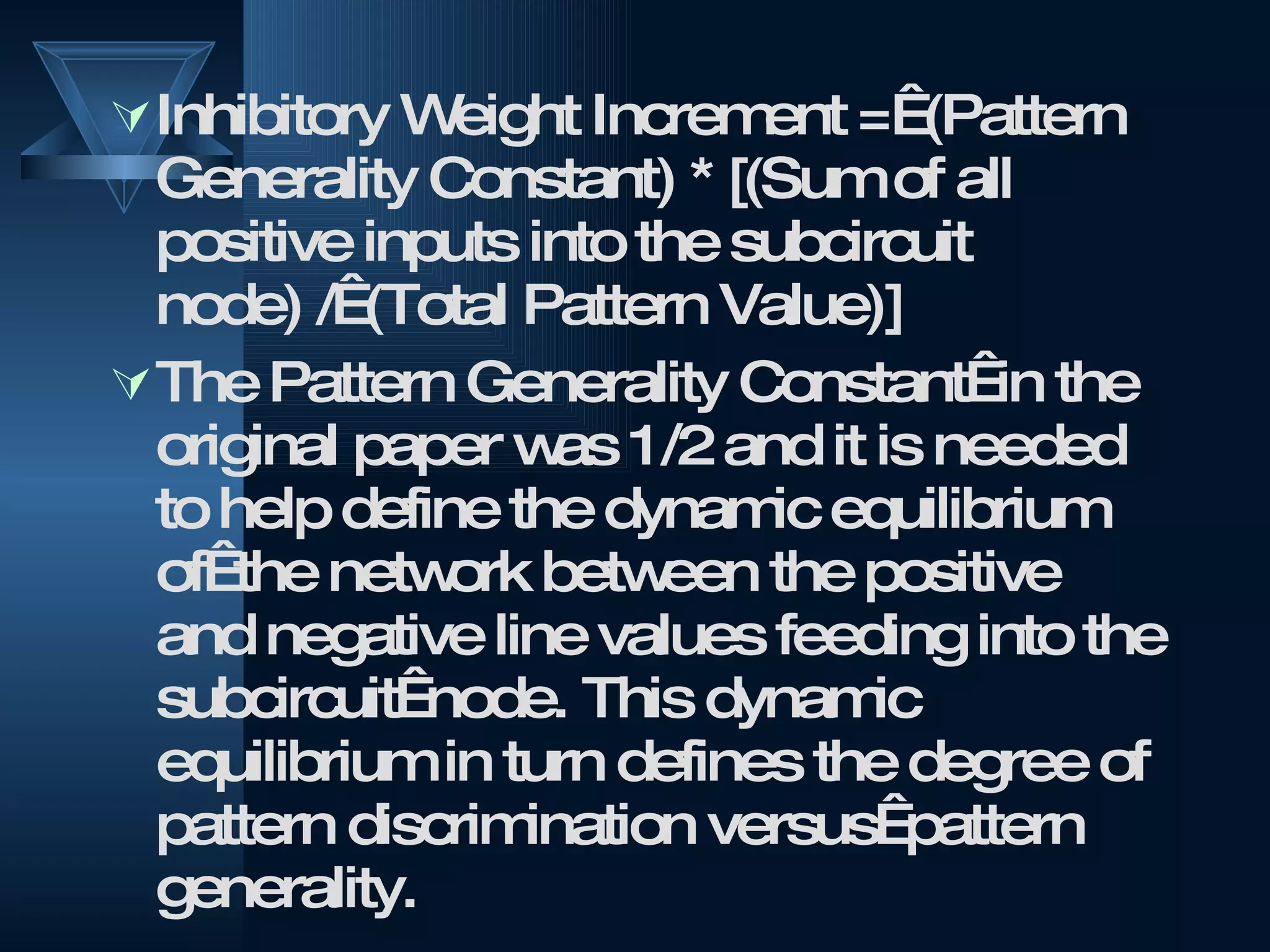 Inhibitory Weight Increment =  (Pattern Generality Constant) * [(Sum of all positive inputs into the subcircuit node) /  (Total Pattern Value)] The Pattern Generality Constant  in the original paper was 1/2 and it is needed to help define the dynamic equilibrium of  the network between the positive and negative line values feeding into the subcircuit  node. This dynamic equilibrium in turn defines the degree of pattern discrimination versus  pattern generality. 