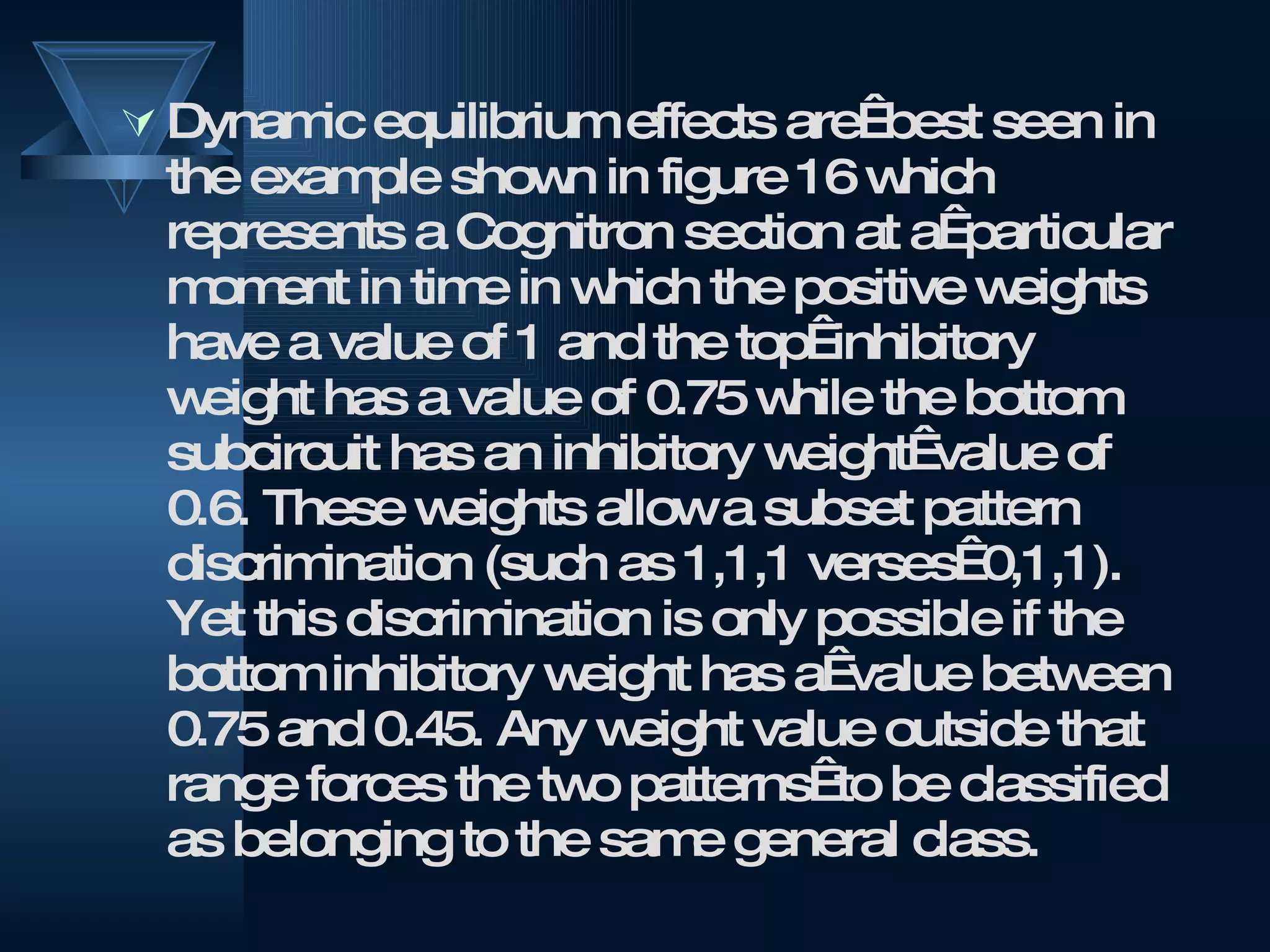 Dynamic equilibrium effects are  best seen in the example shown in figure 16 which represents a Cognitron section at a  particular moment in time in which the positive weights have a value of 1 and the top  inhibitory weight has a value of 0.75 while the bottom subcircuit has an inhibitory weight  value of 0.6. These weights allow a subset pattern discrimination (such as 1,1,1 verses  0,1,1). Yet this discrimination is only possible if the bottom inhibitory weight has a  value between 0.75 and 0.45. Any weight value outside that range forces the two patterns  to be classified as belonging to the same general class.  