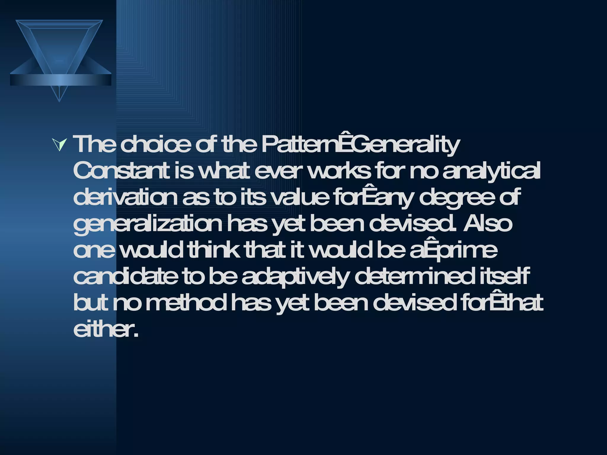 The choice of the Pattern  Generality Constant is what ever works for no analytical derivation as to its value for  any degree of generalization has yet been devised. Also one would think that it would be a  prime candidate to be adaptively determined itself but no method has yet been devised for  that either.  